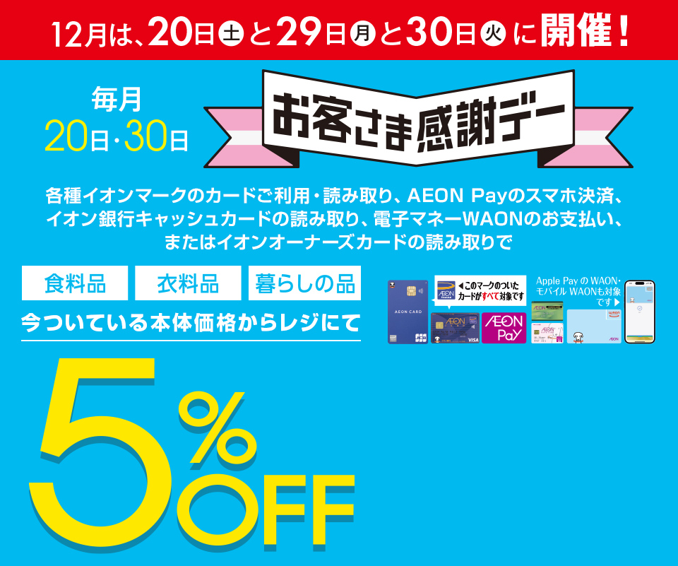 12月は、20日(土)と29日(月)と30日(火)に開催！お客さま感謝デー。各種イオンマークのカードご利用・読み取り、AEON Payのスマホ決済、イオン銀行キャッシュカードの読み取り、電子マネーWAONのお支払い、またはイオンオーナーズカードの読み取りで、食料品・衣料品・暮らしの品が今ついている本体価格からレジにて5%OFF カードでおトク！
