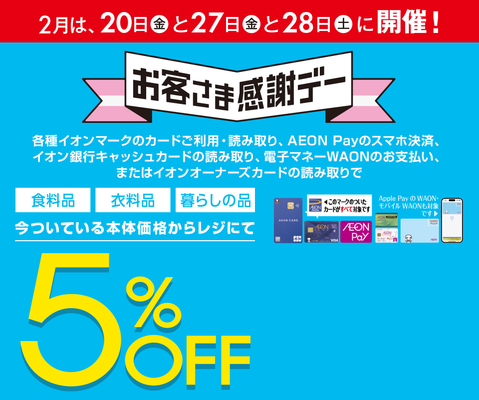 2月は、20日(金)と27日(金)と28日(土)に開催！お客さま感謝デー。各種イオンマークのカードご利用・読み取り、AEON Payのスマホ決済、イオン銀行キャッシュカードの読み取り、電子マネーWAONのお支払い、またはイオンオーナーズカードの読み取りで、食料品・衣料品・暮らしの品が今ついている本体価格からレジにて5%OFF カードでおトク！