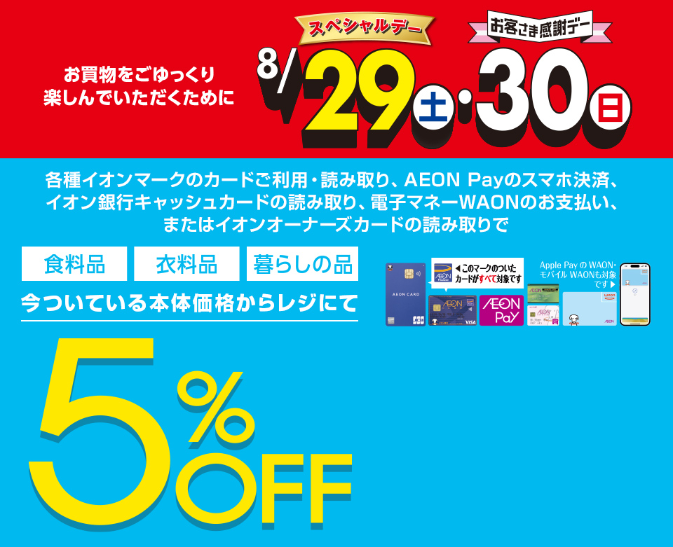 お買物をごゆっくり楽しんでいただくために8月29日(土)スペシャルデー・30日(日)お客さま感謝デー。各種イオンマークのカードご利用・読み取り、AEON Payのスマホ決済、イオン銀行キャッシュカードの読み取り、電子マネーWAONのお支払い、またはイオンオーナーズカードの読み取りで、食料品・衣料品・暮らしの品が今ついている本体価格からレジにて5%OFF