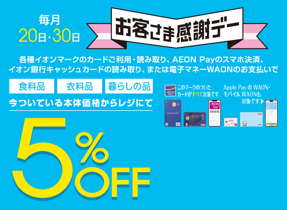 毎月20・30日はイオンお客さま感謝デー。各種イオンマークのカードご利用・読み取り、AEON Payのスマホ決済、イオン銀行キャッシュカードの読み取り、または電子マネーWAONのお支払いで、食料品・衣料品・暮らしの品が今ついている本体価格からレジにて5%OFF カードでおトク！