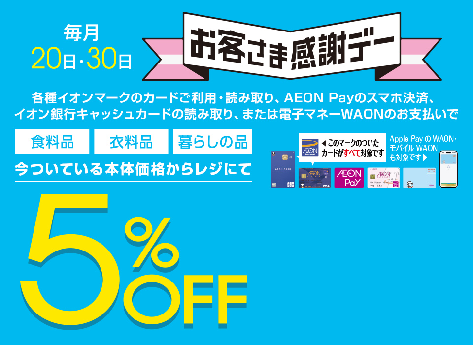 毎月20・30日はイオンお客さま感謝デー。各種イオンマークのカードご利用・読み取り、AEON Payのスマホ決済、イオン銀行キャッシュカードの読み取り、または電子マネーWAONのお支払いで、食料品・衣料品・暮らしの品が今ついている本体価格からレジにて5%OFF カードでおトク！