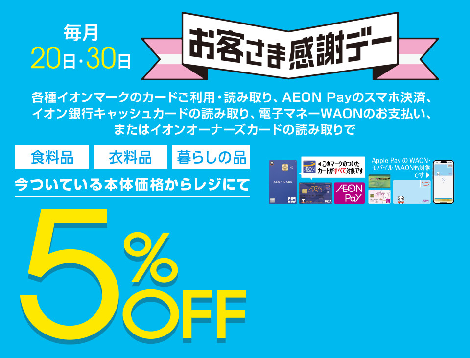 毎月20・30日はイオンお客さま感謝デー。各種イオンマークのカードご利用・読み取り、AEON Payのスマホ決済、イオン銀行キャッシュカードの読み取り、電子マネーWAONのお支払い、またはイオンオーナーズカードの読み取りで、食料品・衣料品・暮らしの品が今ついている本体価格からレジにて5%OFF カードでおトク！