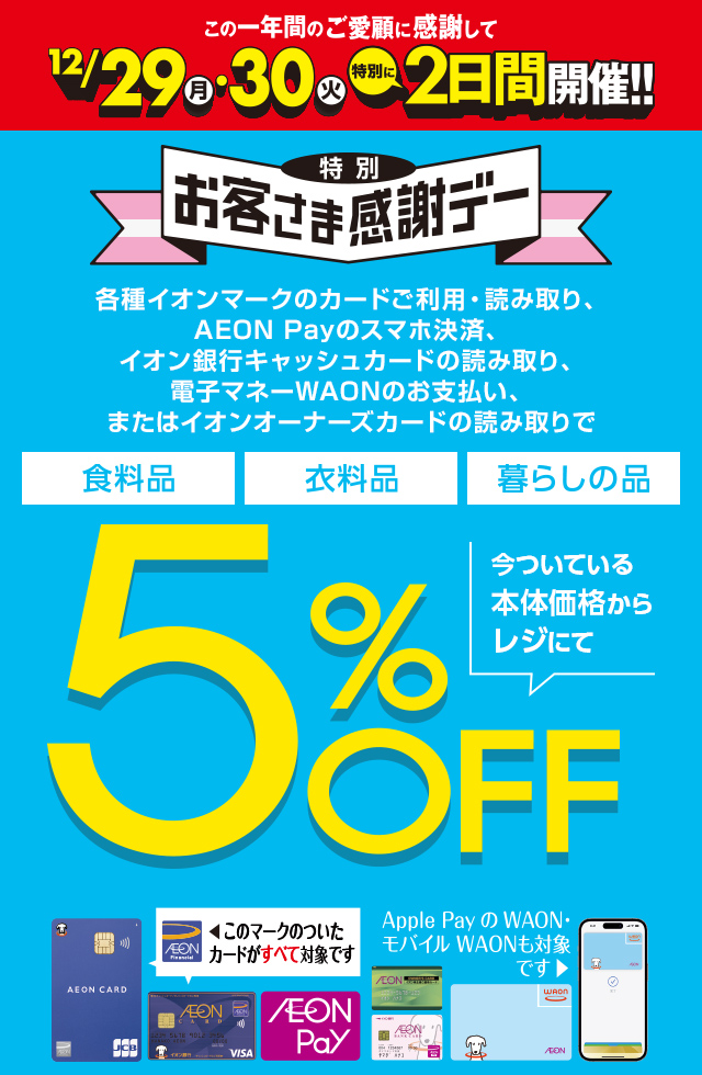この1年間のご愛顧に感謝して、12/29(月)・30(火) 特別に2日間開催！特別お客さま感謝デー。各種イオンマークのカードご利用・読み取り、AEON Payのスマホ決済、イオン銀行キャッシュカードの読み取り、電子マネーWAONのお支払い、またはイオンオーナーズカードの読み取りで、食料品・衣料品・暮らしの品が今ついている本体価格からレジにて5%OFF カードでおトク！