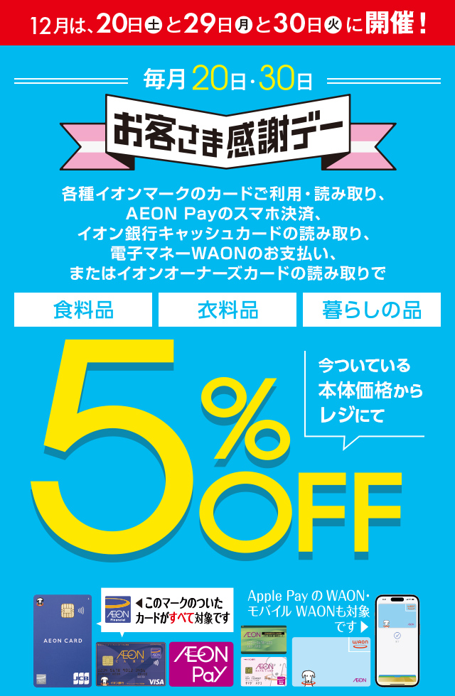 12月は、20日(土)と29日(月)と30日(火)に開催！お客さま感謝デー。各種イオンマークのカードご利用・読み取り、AEON Payのスマホ決済、イオン銀行キャッシュカードの読み取り、電子マネーWAONのお支払い、またはイオンオーナーズカードの読み取りで、食料品・衣料品・暮らしの品が今ついている本体価格からレジにて5%OFF カードでおトク！