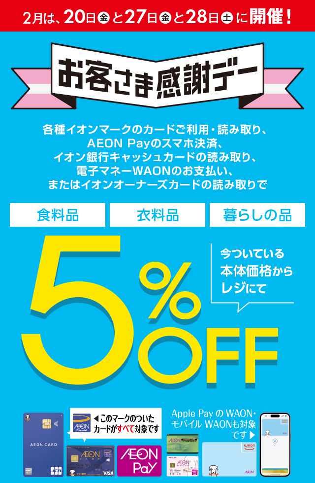 2月は、20日(金)と27日(金)と28日(土)に開催！お客さま感謝デー。各種イオンマークのカードご利用・読み取り、AEON Payのスマホ決済、イオン銀行キャッシュカードの読み取り、電子マネーWAONのお支払い、またはイオンオーナーズカードの読み取りで、食料品・衣料品・暮らしの品が今ついている本体価格からレジにて5%OFF カードでおトク！