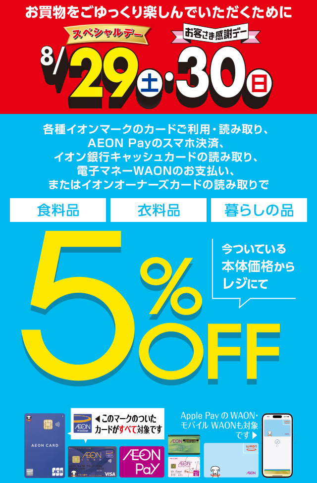 お買物をごゆっくり楽しんでいただくために8月29日(土)スペシャルデー・30日(日)お客さま感謝デー。各種イオンマークのカードご利用・読み取り、AEON Payのスマホ決済、イオン銀行キャッシュカードの読み取り、電子マネーWAONのお支払い、またはイオンオーナーズカードの読み取りで、食料品・衣料品・暮らしの品が今ついている本体価格からレジにて5%OFF