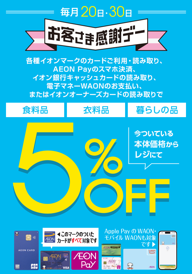毎月20・30日はイオンお客さま感謝デー。各種イオンマークのカードご利用・読み取り、AEON Payのスマホ決済、イオン銀行キャッシュカードの読み取り、電子マネーWAONのお支払い、またはイオンオーナーズカードの読み取りで、食料品・衣料品・暮らしの品が今ついている本体価格からレジにて5%OFF カードでおトク！