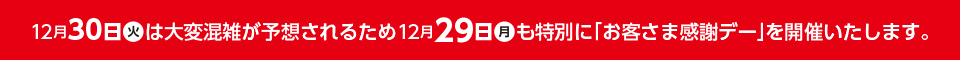 12月30日(火)は大変混雑が予想されるため、12月29日(月)も特別に「お客さま感謝デー」を開催いたします。